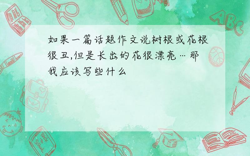 如果一篇话题作文说树根或花根很丑,但是长出的花很漂亮…那我应该写些什么