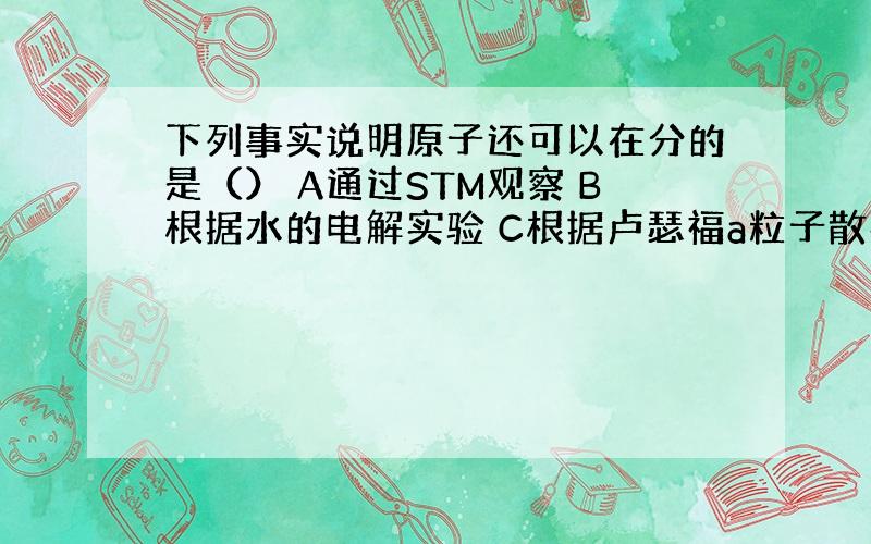 下列事实说明原子还可以在分的是（） A通过STM观察 B根据水的电解实验 C根据卢瑟福a粒子散射实验