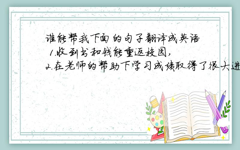 谁能帮我下面的句子翻译成英语 1.收到书和钱能重返校园,2.在老师的帮助下学习成绩取得了很大进步