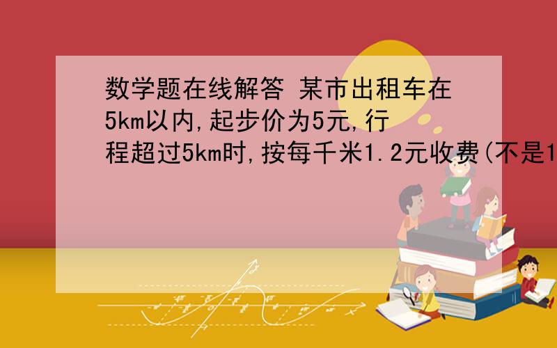 数学题在线解答 某市出租车在5km以内,起步价为5元,行程超过5km时,按每千米1.2元收费(不是1km按1km计算)