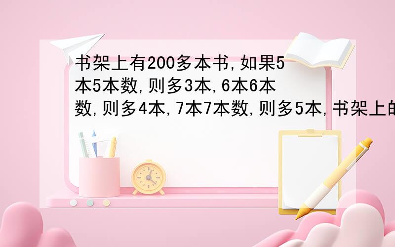 书架上有200多本书,如果5本5本数,则多3本,6本6本数,则多4本,7本7本数,则多5本,书架上的书有多少本