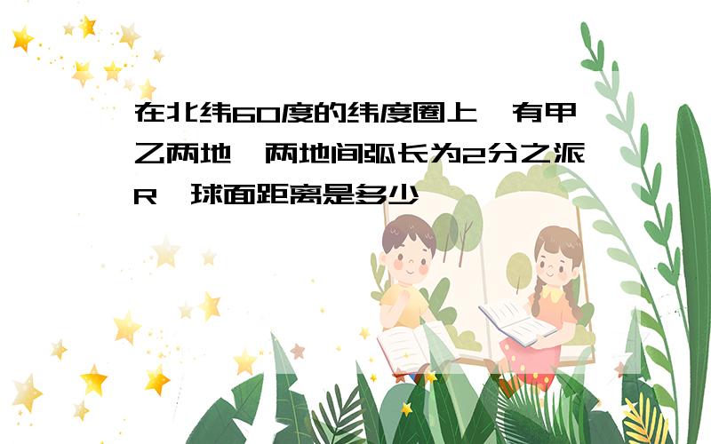 在北纬60度的纬度圈上,有甲乙两地,两地间弧长为2分之派R,球面距离是多少