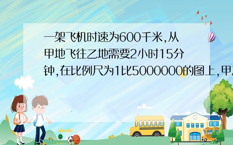 一架飞机时速为600千米,从甲地飞往乙地需要2小时15分钟,在比例尺为1比5000000的图上,甲乙两地的距离是多少