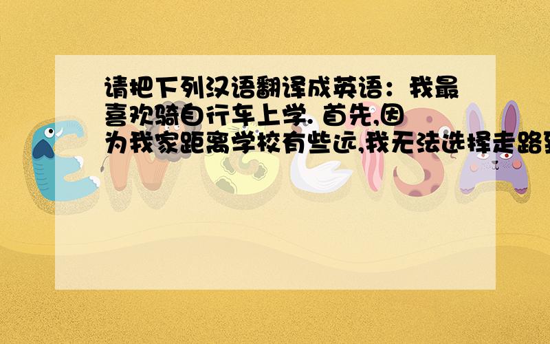 请把下列汉语翻译成英语：我最喜欢骑自行车上学. 首先,因为我家距离学校有些远,我无法选择走路到达,