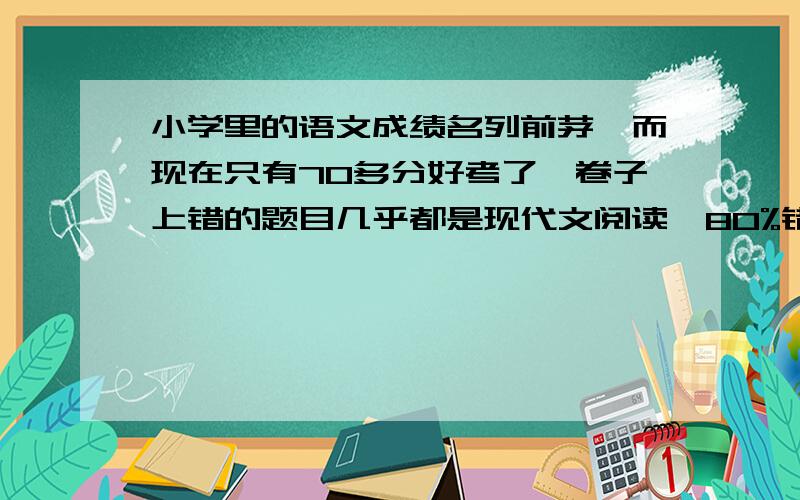 小学里的语文成绩名列前茅,而现在只有70多分好考了,卷子上错的题目几乎都是现代文阅读,80%错的.每次我的回答都有点答非