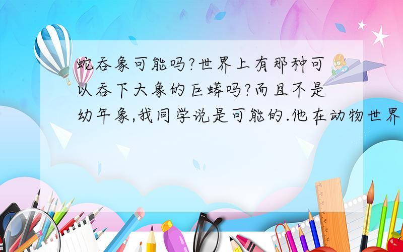 蛇吞象可能吗?世界上有那种可以吞下大象的巨蟒吗?而且不是幼年象,我同学说是可能的.他在动物世界上看到过,可是我怎么就不敢