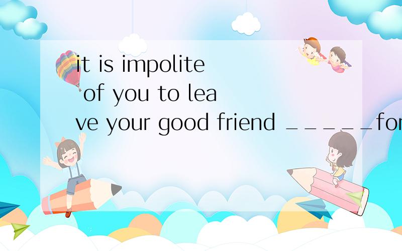 it is impolite of you to leave your good friend _____for you