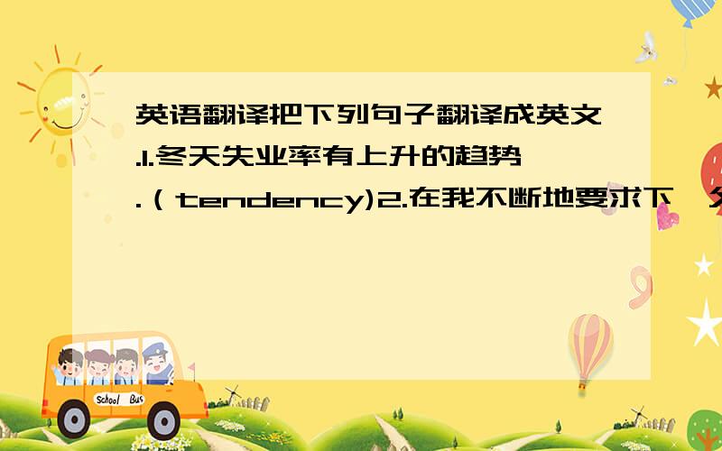 英语翻译把下列句子翻译成英文.1.冬天失业率有上升的趋势.（tendency)2.在我不断地要求下,父亲终于同意和我一起