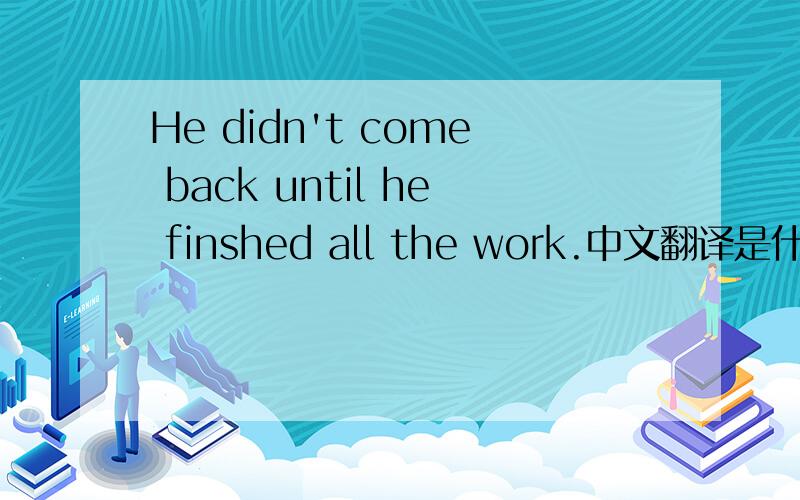 He didn't come back until he finshed all the work.中文翻译是什么?快我