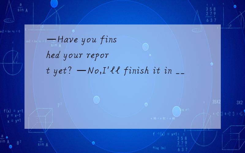 —Have you finshed your report yet? —No,I'll finish it in __