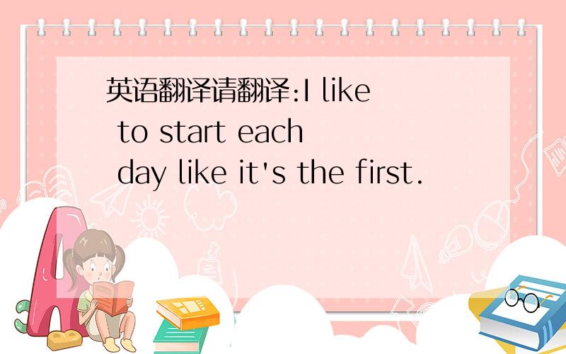 英语翻译请翻译:I like to start each day like it's the first.