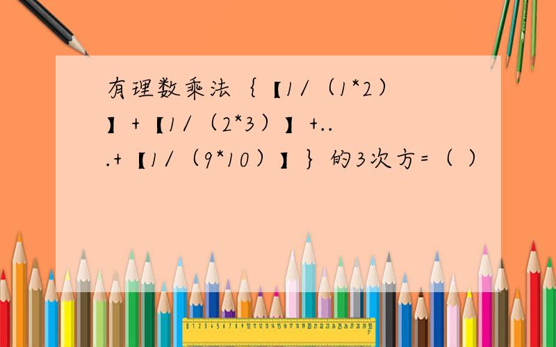 有理数乘法｛【1/（1*2）】+【1/（2*3）】+...+【1/（9*10）】｝的3次方=（ ）