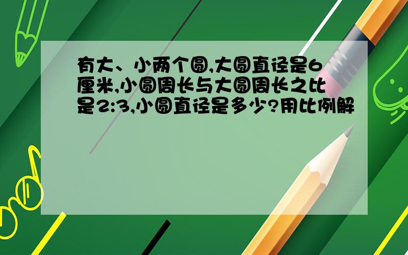 有大、小两个圆,大圆直径是6厘米,小圆周长与大圆周长之比是2:3,小圆直径是多少?用比例解