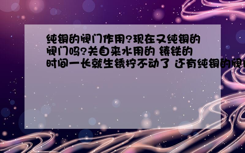 纯铜的阀门作用?现在又纯铜的阀门吗?关自来水用的 铸铁的时间一长就生锈拧不动了 还有纯铜的阀门是不是只能用于热水?有点话