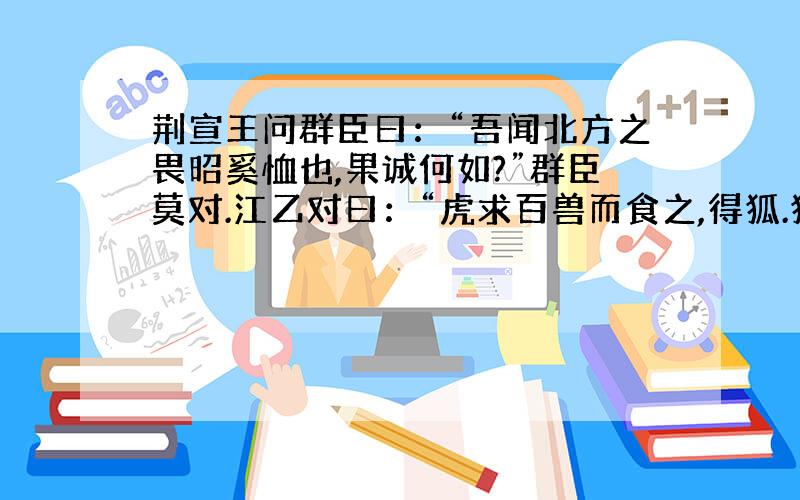 荆宣王问群臣曰：“吾闻北方之畏昭奚恤也,果诚何如?”群臣莫对.江乙对曰：“虎求百兽而食之,得狐.狐曰：‘子无敢食我也.天