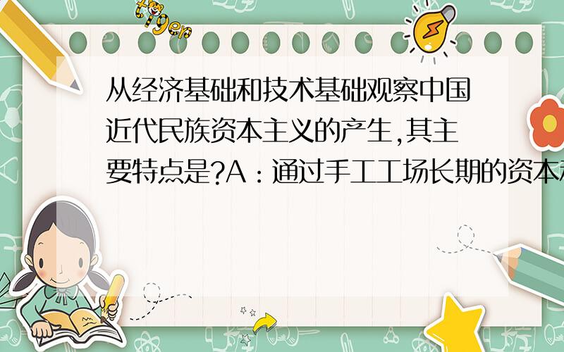 从经济基础和技术基础观察中国近代民族资本主义的产生,其主要特点是?A：通过手工工场长期的资本和技...