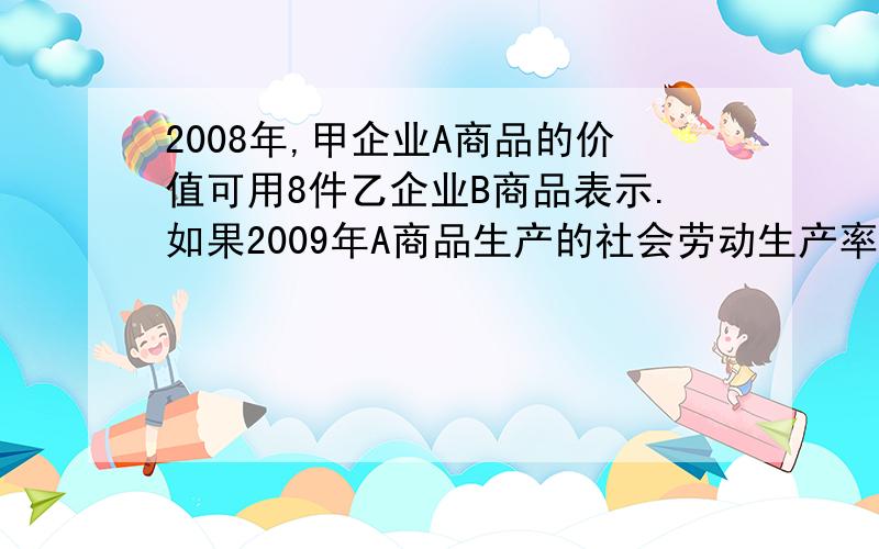 2008年,甲企业A商品的价值可用8件乙企业B商品表示.如果2009年A商品生产的社会劳动生产率提高50%,B商品生产的