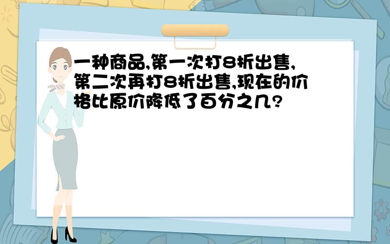 一种商品,第一次打8折出售,第二次再打8折出售,现在的价格比原价降低了百分之几?