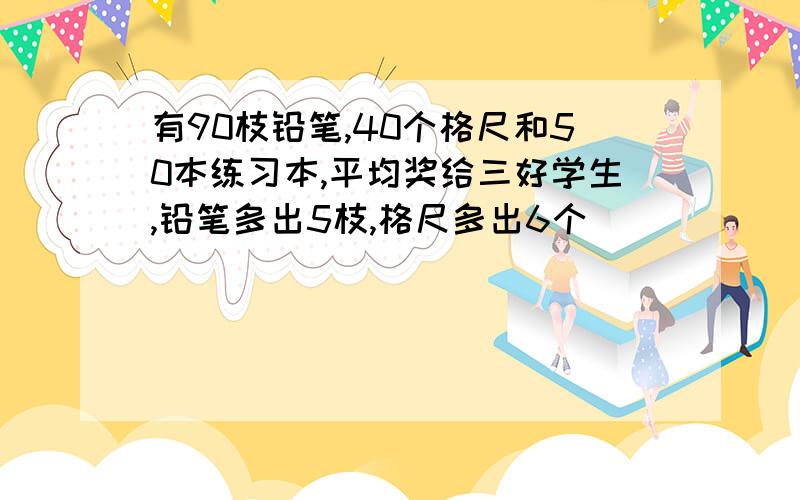 有90枝铅笔,40个格尺和50本练习本,平均奖给三好学生,铅笔多出5枝,格尺多出6个