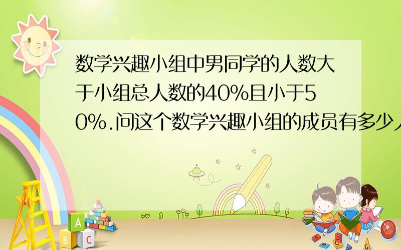 数学兴趣小组中男同学的人数大于小组总人数的40%且小于50%.问这个数学兴趣小组的成员有多少人?急!