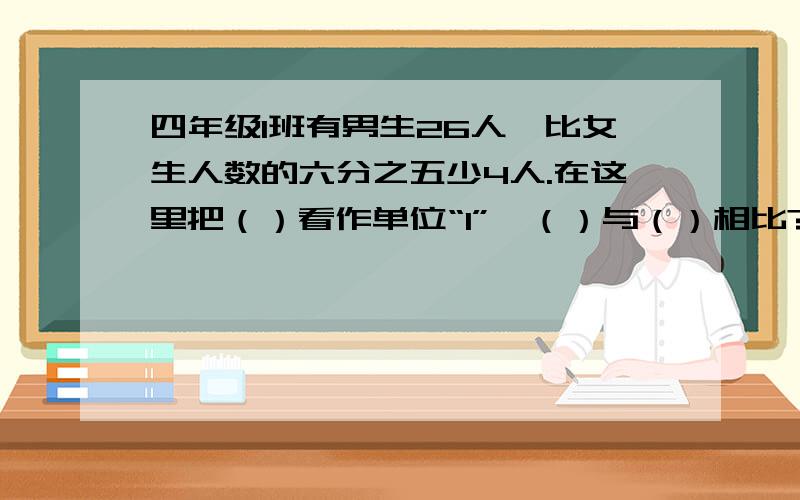 四年级1班有男生26人,比女生人数的六分之五少4人.在这里把（）看作单位“1”,（）与（）相比?