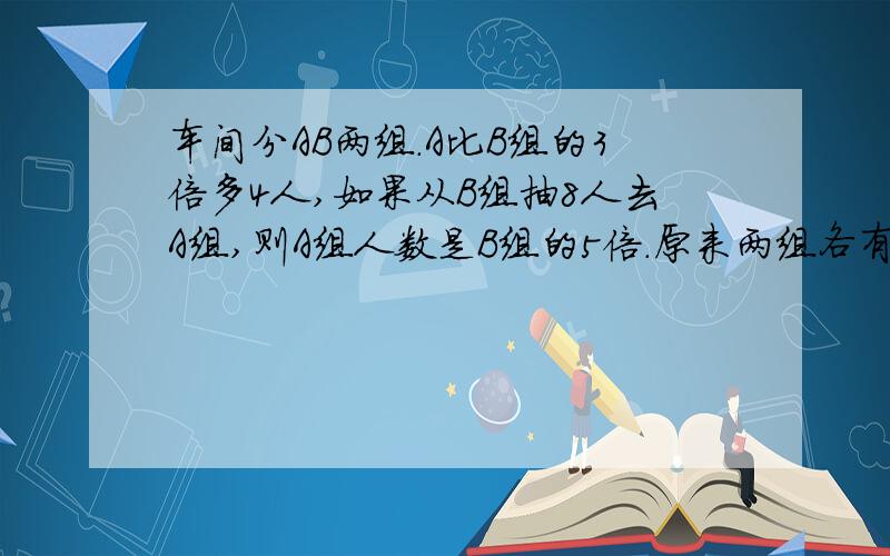 车间分AB两组.A比B组的3倍多4人,如果从B组抽8人去A组,则A组人数是B组的5倍.原来两组各有多少人,不用XY解答