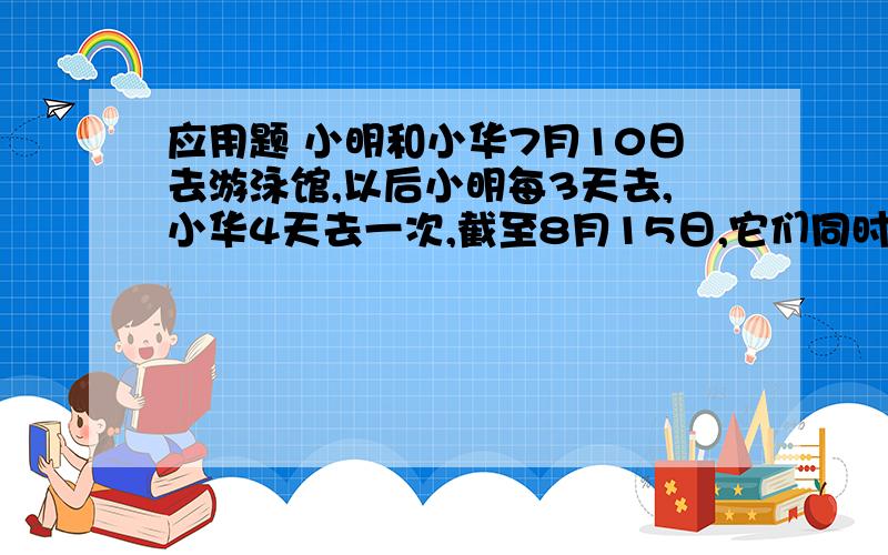 应用题 小明和小华7月10日去游泳馆,以后小明每3天去,小华4天去一次,截至8月15日,它们同时