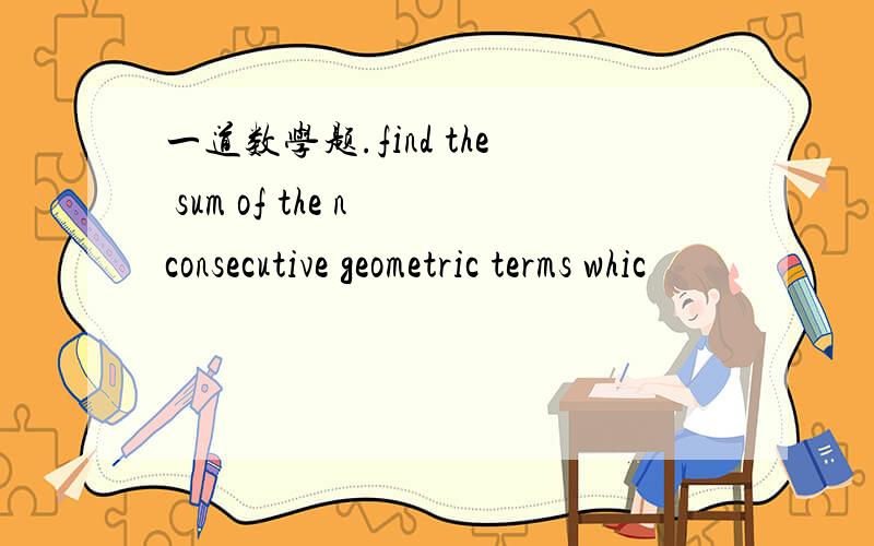 一道数学题.find the sum of the n consecutive geometric terms whic