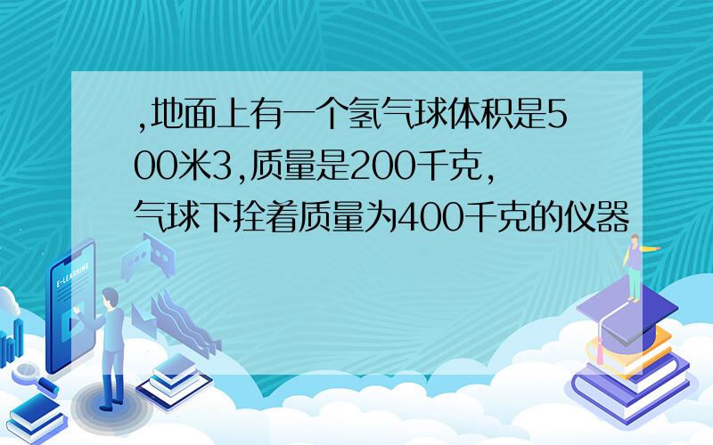 ,地面上有一个氢气球体积是500米3,质量是200千克,气球下拴着质量为400千克的仪器