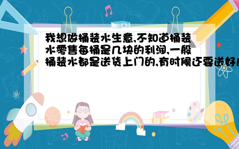 我想做桶装水生意,不知道桶装水零售每桶是几块的利润,一般桶装水都是送货上门的,有时候还要送好几层楼,是电梯就轻松些,不是