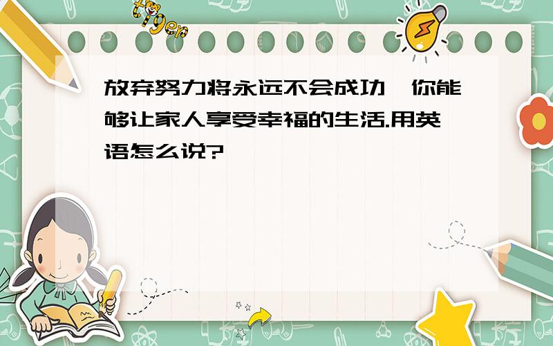 放弃努力将永远不会成功,你能够让家人享受幸福的生活.用英语怎么说?