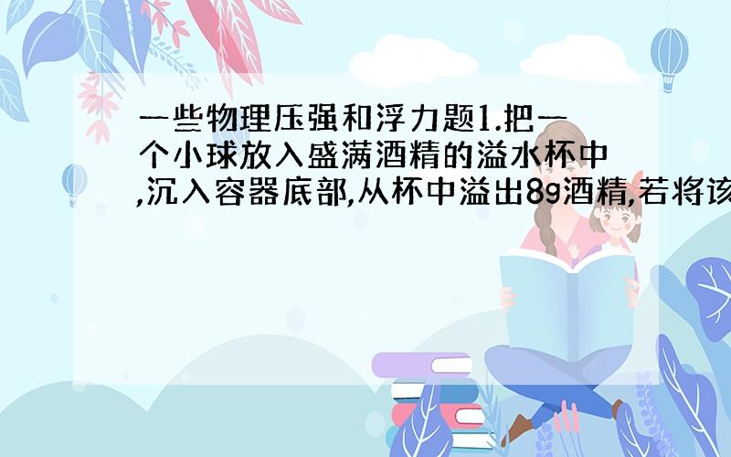 一些物理压强和浮力题1.把一个小球放入盛满酒精的溢水杯中,沉入容器底部,从杯中溢出8g酒精,若将该小球放入盛水的溢水杯中