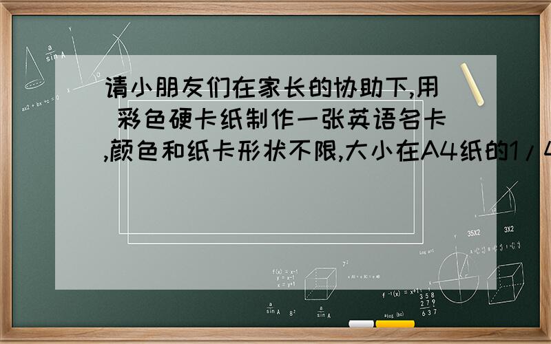 请小朋友们在家长的协助下,用 彩色硬卡纸制作一张英语名卡,颜色和纸卡形状不限,大小在A4纸的1/4 1/2左右即可.名卡