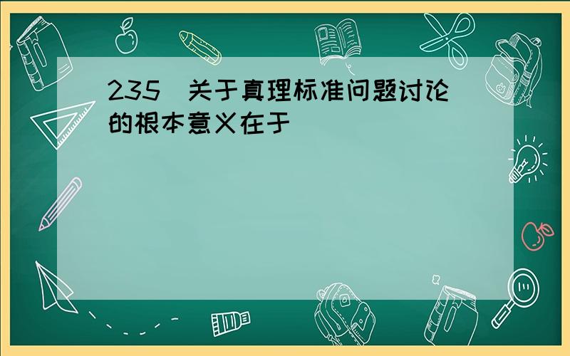 235．关于真理标准问题讨论的根本意义在于 （ ）