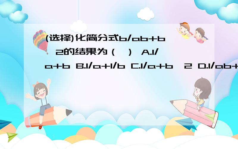 (选择)化简分式b/ab+b^2的结果为（ ） A.1/a+b B.1/a+1/b C.1/a+b^2 D.1/ab+b