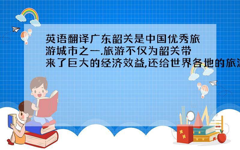 英语翻译广东韶关是中国优秀旅游城市之一.旅游不仅为韶关带来了巨大的经济效益,还给世界各地的旅游兴趣爱好者提供了一个享受休