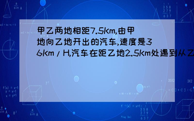 甲乙两地相距7.5Km,由甲地向乙地开出的汽车,速度是36Km/H,汽车在距乙地2.5Km处遇到从乙站出发迎面