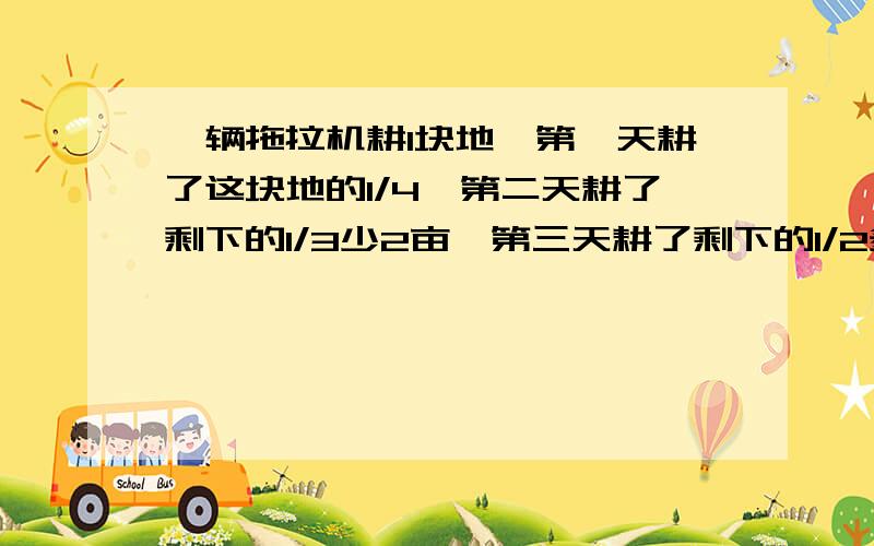 一辆拖拉机耕1块地,第一天耕了这块地的1/4,第二天耕了剩下的1/3少2亩,第三天耕了剩下的1/2多一亩,这是好友25亩