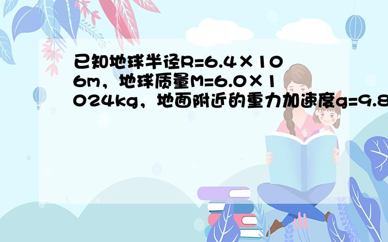 已知地球半径R=6.4×106m，地球质量M=6.0×1024kg，地面附近的重力加速度g=9.8m/s2，第一宇宙速度