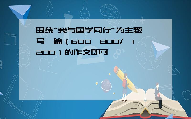 围绕“我与国学同行”为主题,写一篇（600―800/≤1200）的作文即可