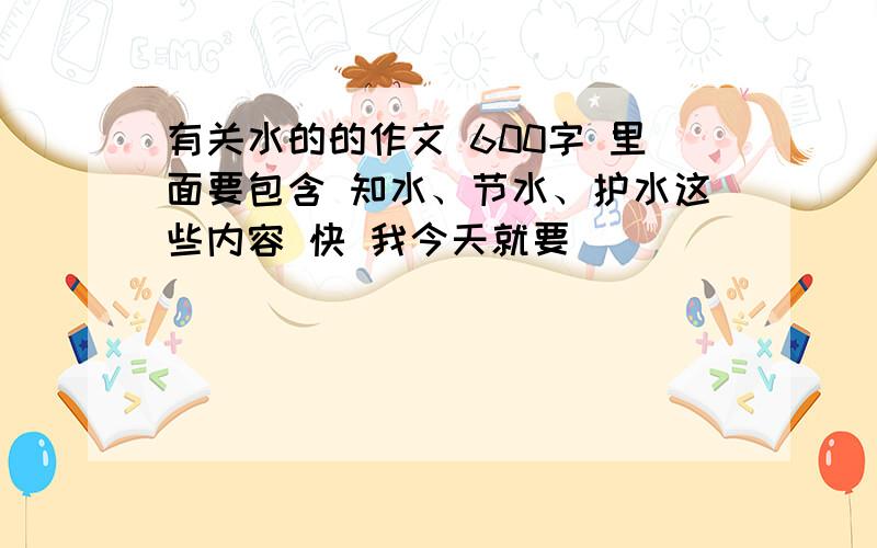 有关水的的作文 600字 里面要包含 知水、节水、护水这些内容 快 我今天就要