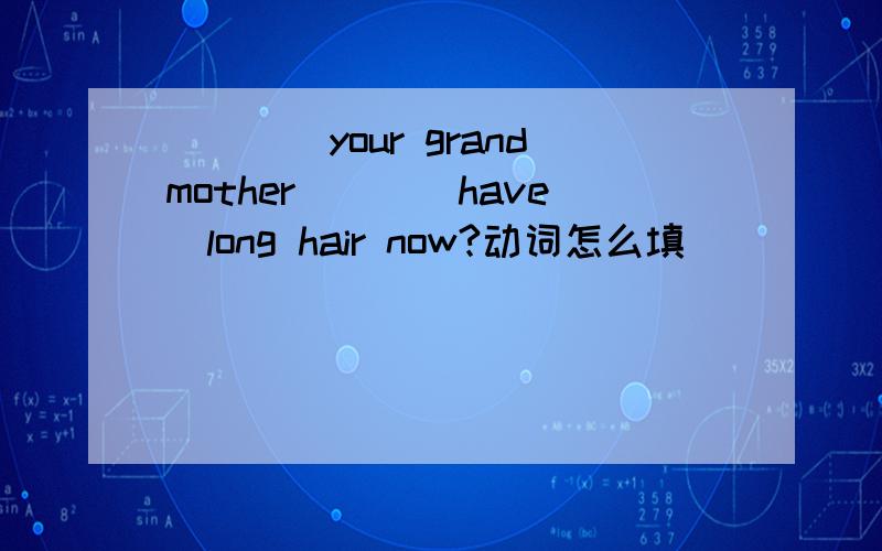 ____your grandmother___(have)long hair now?动词怎么填