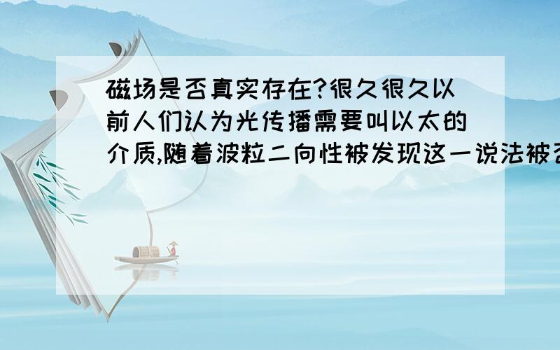 磁场是否真实存在?很久很久以前人们认为光传播需要叫以太的介质,随着波粒二向性被发现这一说法被否定.这几天我班的物理老师说