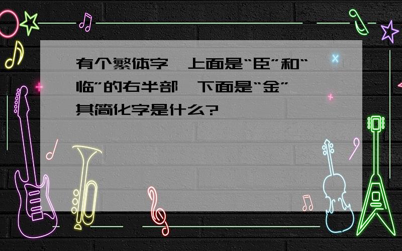 有个繁体字,上面是“臣”和“临”的右半部,下面是“金”,其简化字是什么?