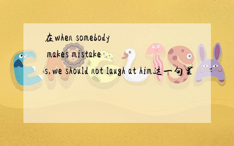 在when somebody makes mistakes,we should not laugh at him这一句里