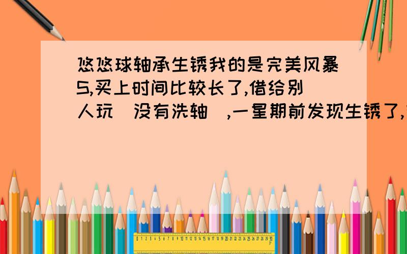 悠悠球轴承生锈我的是完美风暴S,买上时间比较长了,借给别人玩（没有洗轴）,一星期前发现生锈了,有什么办法处理呢?最好不伤