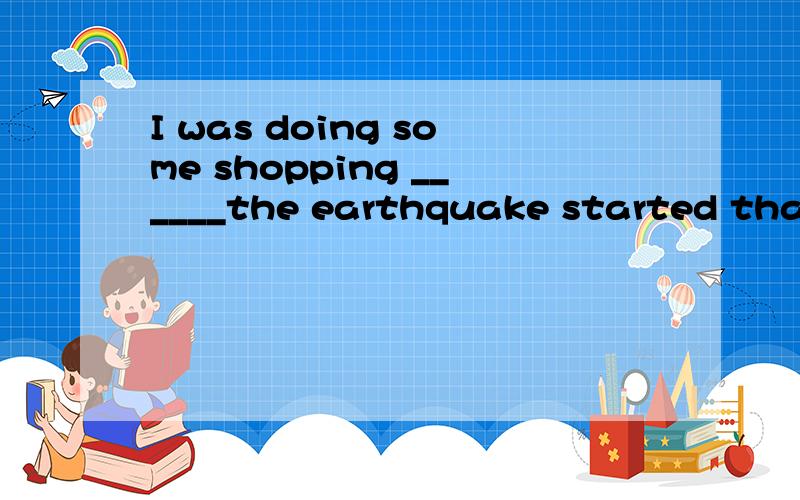 I was doing some shopping ______the earthquake started that