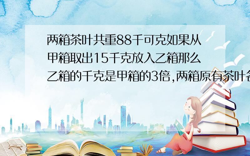 两箱茶叶共重88千可克如果从甲箱取出15千克放入乙箱那么乙箱的千克是甲箱的3倍,两箱原有茶叶各几千克?