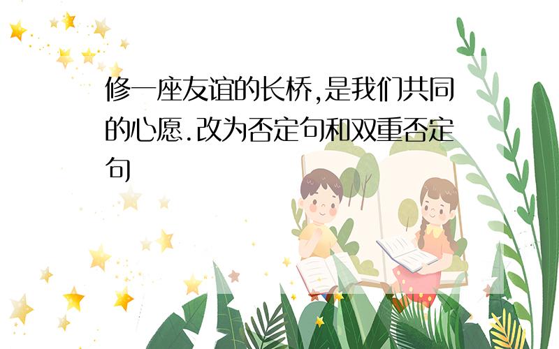 修一座友谊的长桥,是我们共同的心愿.改为否定句和双重否定句