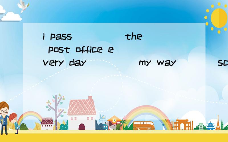 i pass_____the post office every day_____my way____school 介词